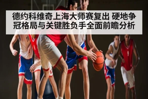 德约科维奇上海大师赛复出 硬地争冠格局与关键胜负手全面前瞻分析