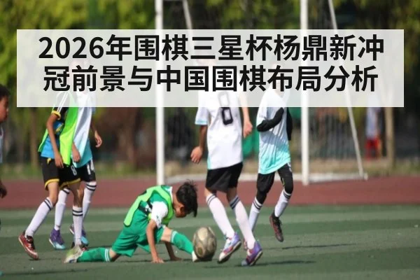 2026年围棋三星杯杨鼎新冲冠前景与中国围棋布局分析