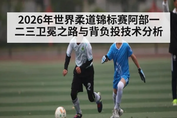 2026年世界柔道锦标赛阿部一二三卫冕之路与背负投技术分析