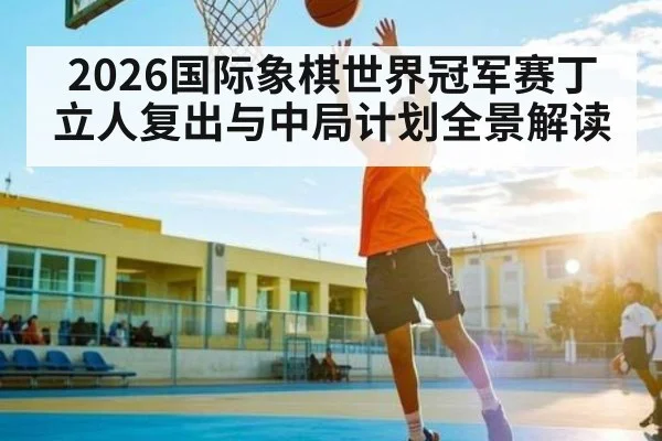 2026国际象棋世界冠军赛丁立人复出与中局计划全景解读