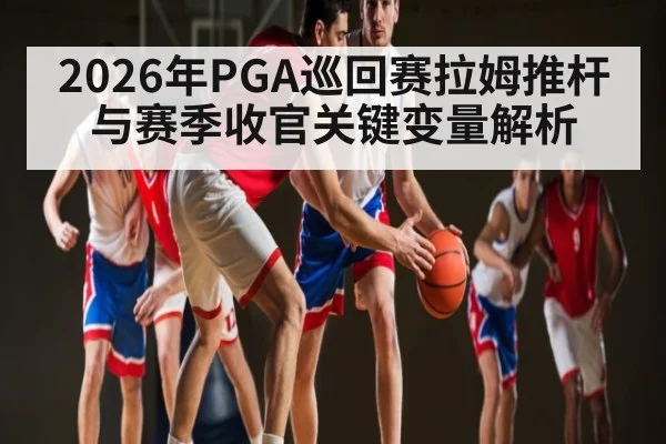 2026年PGA巡回赛拉姆推杆与赛季收官关键变量解析