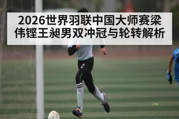 2026世界羽联中国大师赛梁伟铿王昶男双冲冠与轮转解析
